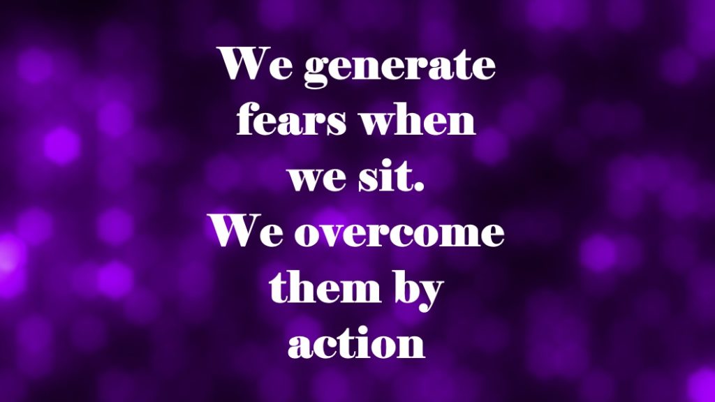 We generate fears when we sit. We overcome them by action