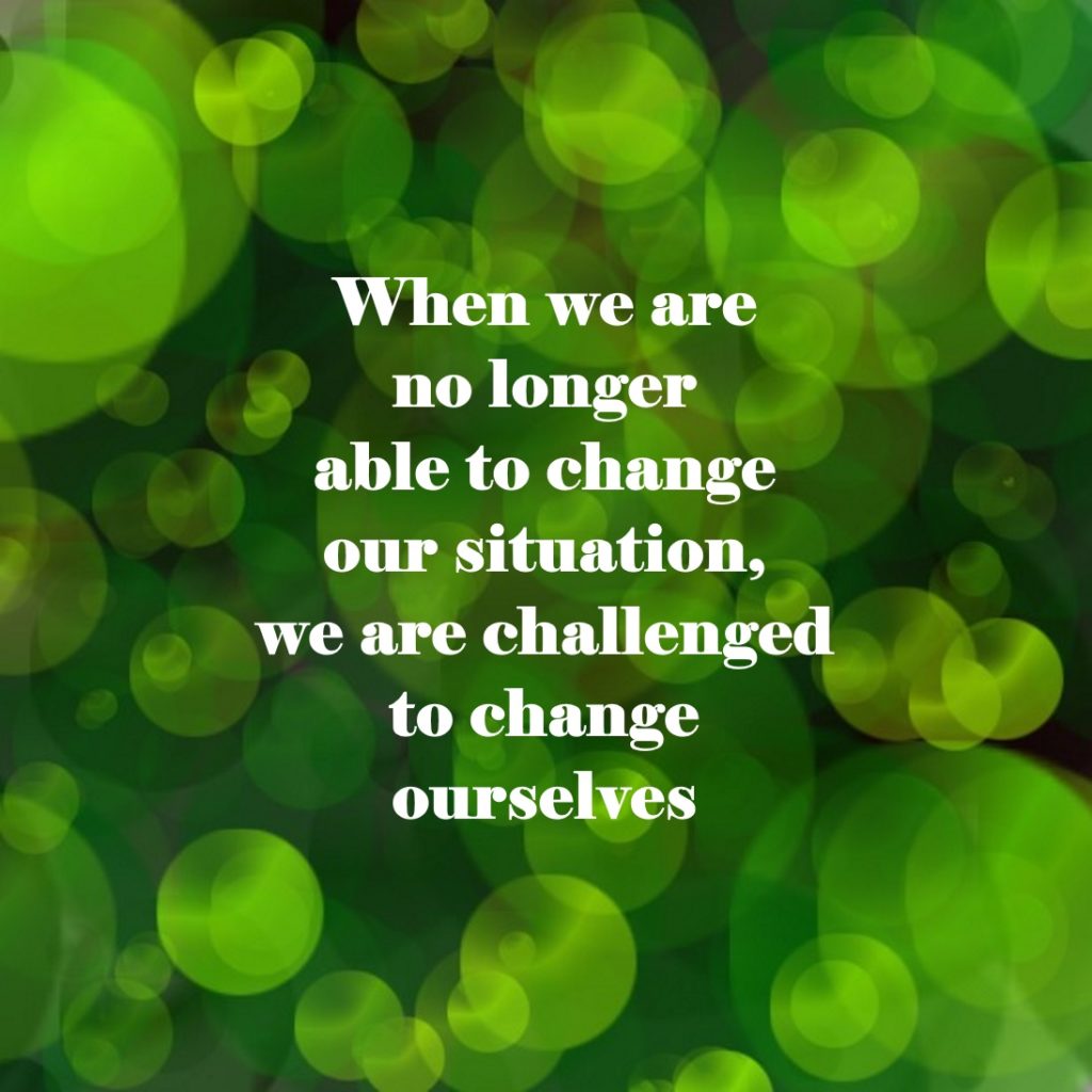 When we are no longer able to change our situation, we are challenged to change ourselves