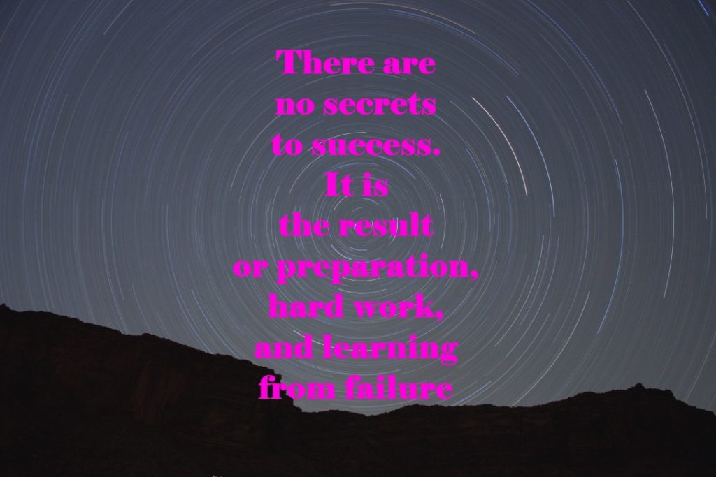 There are no secrets to success. It is the result of preparation, hard work, and learning from failure