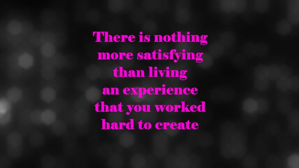 There is nothing more satisfying than living an experience that you worked hard to create