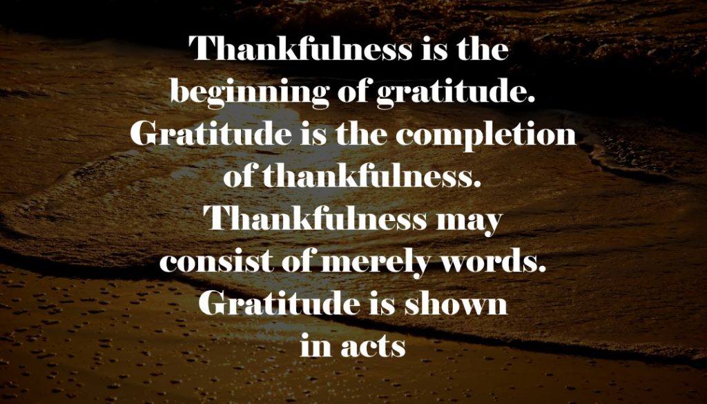 Thankfulness is the beginning of gratitude. Gratitude is the completion of thankfulness. Thankfulness may consist of merely words. Gratitude is shown in acts.