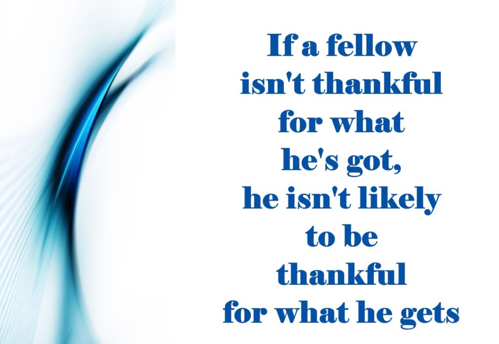 If a fellow isn't thankful for what he's got, he isn't likely to be thankful for what he gets